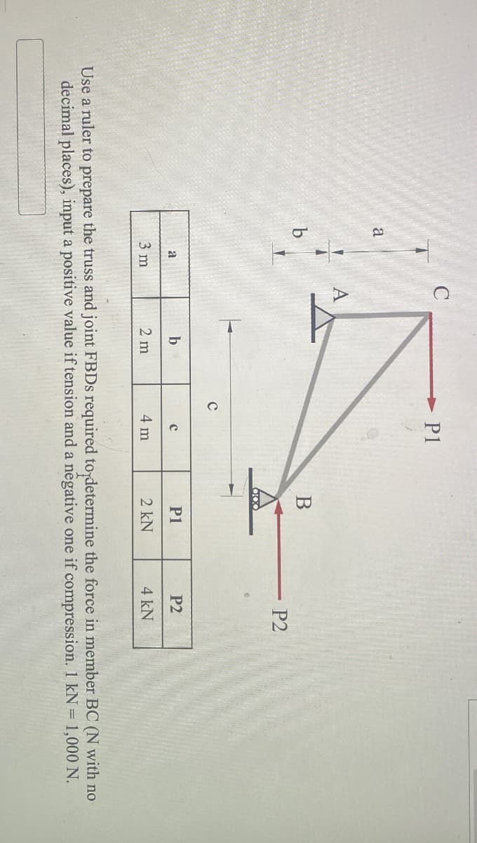 a
b
C
P1
B
P2
b
с
P1
P2
a
3 m
2 m
4 m
2 kN
4 kN
Use a ruler to prepare the truss and joint FBDs required to determine the force in member BC (N with no
decimal places), input a positive value if tension and a negative one if compression. 1 kN = 1,000 N.