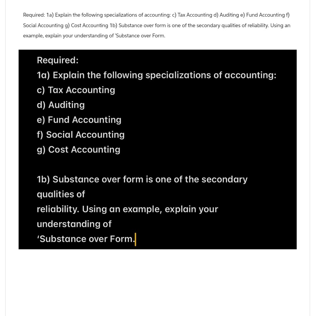 Required: 1a) Explain the following specializations of accounting: c) Tax Accounting d) Auditing e) Fund Accounting f)
Social Accounting g) Cost Accounting 1b) Substance over form is one of the secondary qualities of reliability. Using an
example, explain your understanding of 'Substance over Form.
Required:
1a) Explain the following specializations of accounting:
c) Tax Accounting
d) Auditing
e) Fund Accounting
f) Social Accounting
g) Cost Accounting
1b) Substance over form is one of the secondary
qualities of
reliability. Using an example, explain your
understanding of
'Substance over Form.