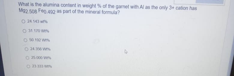 What is the alumina content in weight % of the garnet with Al as the only 3+ cation has
Mg2.508 Feo.492 as part of the mineral formula?
O 24.143 wt%
O 31.170 W1%
O 50.192 Wt%
24.356 W%
25.000 W1%
O 23.333 W1%
