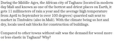 During the Middle-Ages, the African city of Taghaza (located in modern
day Mali and known as one of the hottest and driest places on Earth, it
gets 11 millimeters of rain a year and the average high temperature
from April to September is over 100 degrees) quarried salt sent to
market in Timbuktu (also in Mali). With the climate being so hot and
dry, locals used salt blocks for construction of buildings.
Compared to other towns without salt was the demand for wood more
or less elastic in Taghaza? Why?