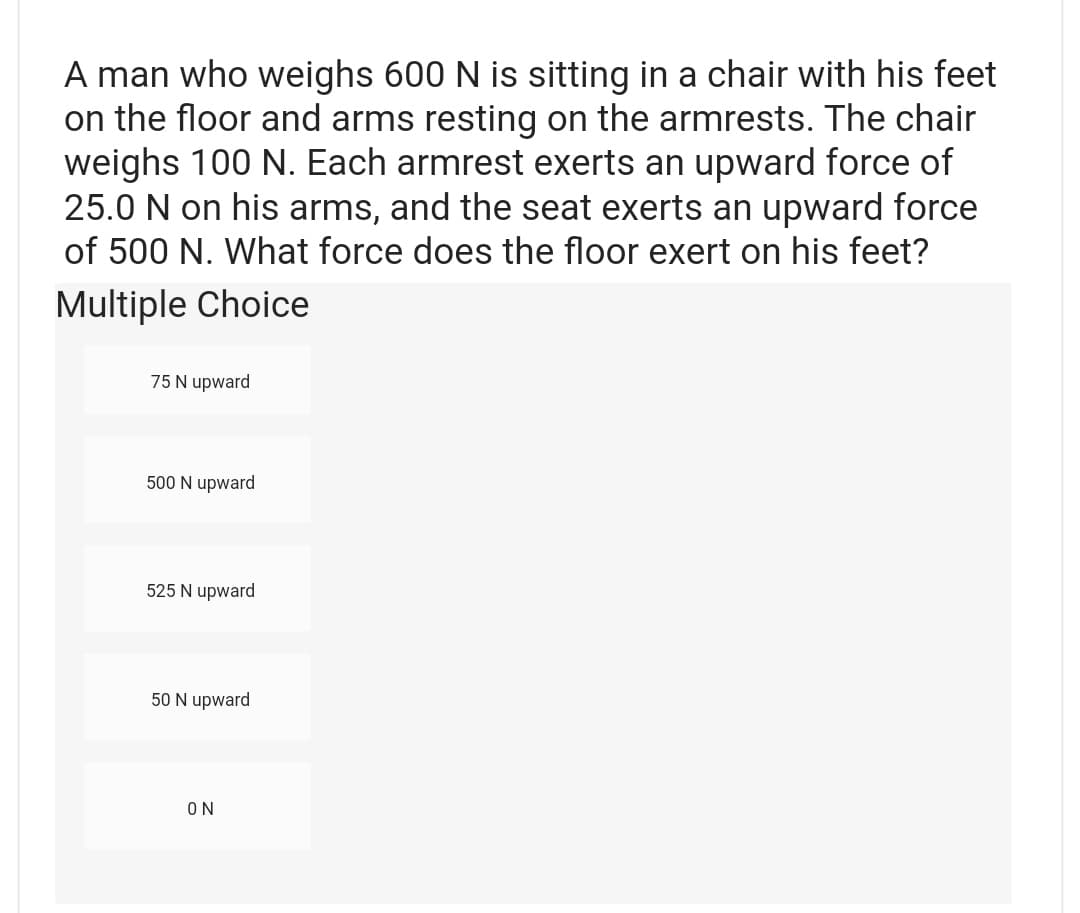 A man who weighs 600 N is sitting in a chair with his feet
on the floor and arms resting on the armrests. The chair
weighs 100 N. Each armrest exerts an upward force of
25.0 N on his arms, and the seat exerts an upward force
of 500 N. What force does the floor exert on his feet?
Multiple Choice
75 N upward
500 N upward
525 N upward
50 N upward
ΟΝ