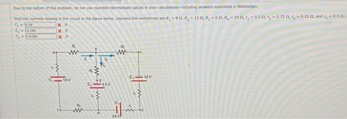 Due to the nature of this problem, do not use rounded intermediate values in your calculations-including answers submitted in WebAssign.
Find the currents flowing in the circuit in the figure below. (Assume the resistances are R, -80, R, 150, A, 60, R200, -0.50,₂-0.75 0,₂-0.250, and r,-0.50)
1₁-0.54
XA
1₂-10288
1,-08268
ХА
ХА
A₁
www
₁-18V
www
4
R₂
£₂
5
ls
3.0V
www
24 VI
12V