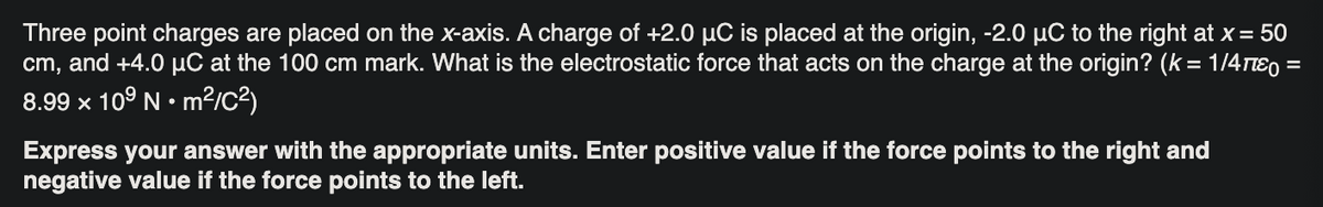 Three point charges are placed on the x-axis. A charge of +2.0 µC is placed at the origin, -2.0 µC to the right at x = 50
cm, and +4.0 µC at the 100 cm mark. What is the electrostatic force that acts on the charge at the origin? (k = 1/4πε =
8.99 x 10⁹ Nm²/C²)
Express your answer with the appropriate units. Enter positive value if the force points to the right and
negative value if the force points to the left.