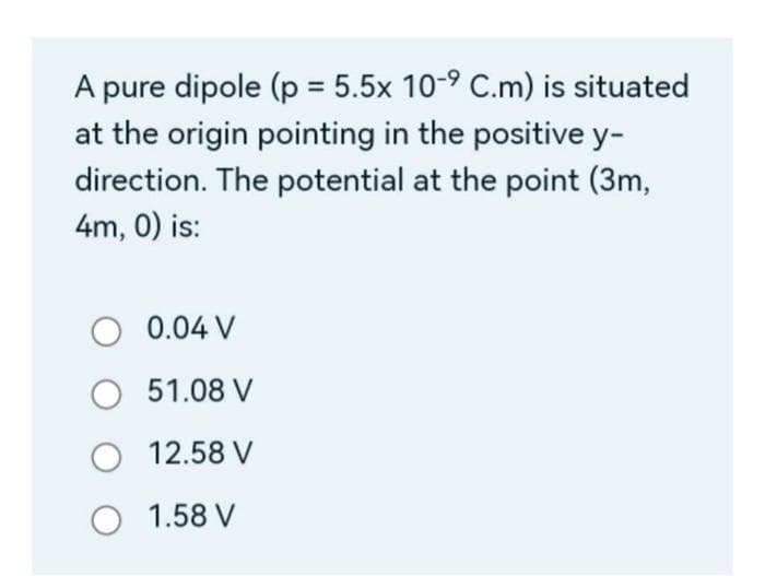A pure dipole (p = 5.5x 10-⁹ C.m) is situated
at the origin pointing in the positive y-
direction. The potential at the point (3m,
4m, 0) is:
O 0.04 V
O 51.08 V
O 12.58 V
O 1.58 V
