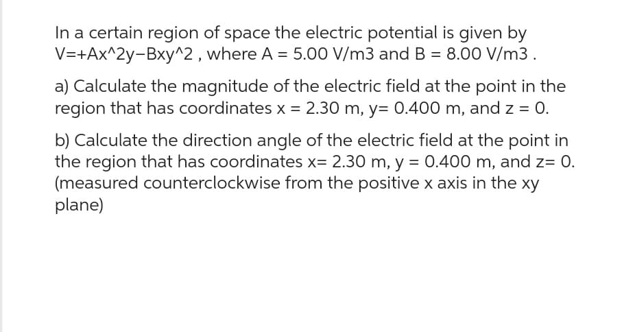In a certain region of space the electric potential is given by
V=+Ax^2y-Bxy^2, where A = 5.00 V/m3 and B = 8.00 V/m3.
a) Calculate the magnitude of the electric field at the point in the
region that has coordinates x = 2.30 m, y= 0.400 m, and z = 0.
b) Calculate the direction angle of the electric field at the point in
the region that has coordinates x= 2.30 m, y = 0.400 m, and z= 0.
(measured counterclockwise from the positive x axis in the xy
plane)