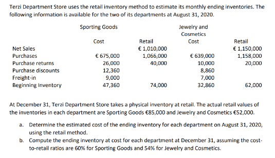 Terzi Department Store uses the retail inventory method to estimate its monthly ending inventories. The
following information is available for the two of its departments at August 31, 2020.
Sporting Goods
Cost
Retail
Jewelry and
Cosmetics
Cost
Retail
Net Sales
€1,010,000
Purchases
€ 675,000
1,066,000
€ 639,000
€ 1,150,000
1,158,000
Purchase returns
26,000
40,000
10,000
20,000
Purchase discounts
12,360
8,860
Freight-in
9,000
7,000
Beginning Inventory
47,360
74,000
32,860
62,000
At December 31, Terzi Department Store takes a physical inventory at retail. The actual retail values of
the inventories in each department are Sporting Goods €85,000 and Jewelry and Cosmetics €52,000.
a. Determine the estimated cost of the ending inventory for each department on August 31, 2020,
using the retail method.
b. Compute the ending inventory at cost for each department at December 31, assuming the cost-
to-retail ratios are 60% for Sporting Goods and 54% for Jewelry and Cosmetics.
