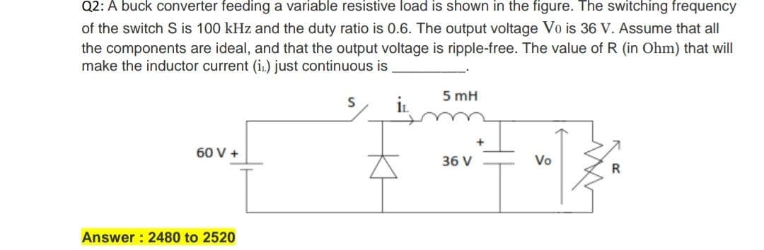 Q2: A buck converter feeding a variable resistive load is shown in the figure. The switching frequency
of the switch S is 100 kHz and the duty ratio is 0.6. The output voltage Vo is 36 V. Assume that all
the components are ideal, and that the output voltage is ripple-free. The value of R (in Ohm) that will
make the inductor current (in) just continuous is
5 mH
60 V +
36 V
Vo
Answer : 2480 to 2520
