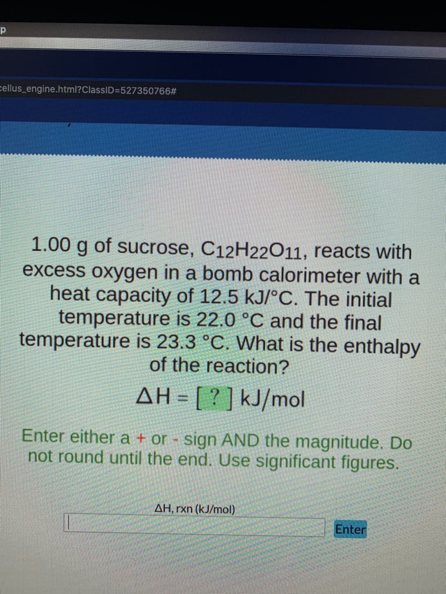 cellus_engine.html?ClassID=527350766#
1.00 g of sucrose, C12H22O11, reacts with
excess oxygen in a bomb calorimeter with a
heat capacity of 12.5 kJ/°C. The initial
temperature is 22.0 °C and the final
temperature is 23.3 °C. What is the enthalpy
of the reaction?
AH:
[?] kJ/mol
Enter either a + or - sign AND the magnitude. Do
not round until the end. Use significant figures.
AH, rxn (kJ/mol)
Enter
