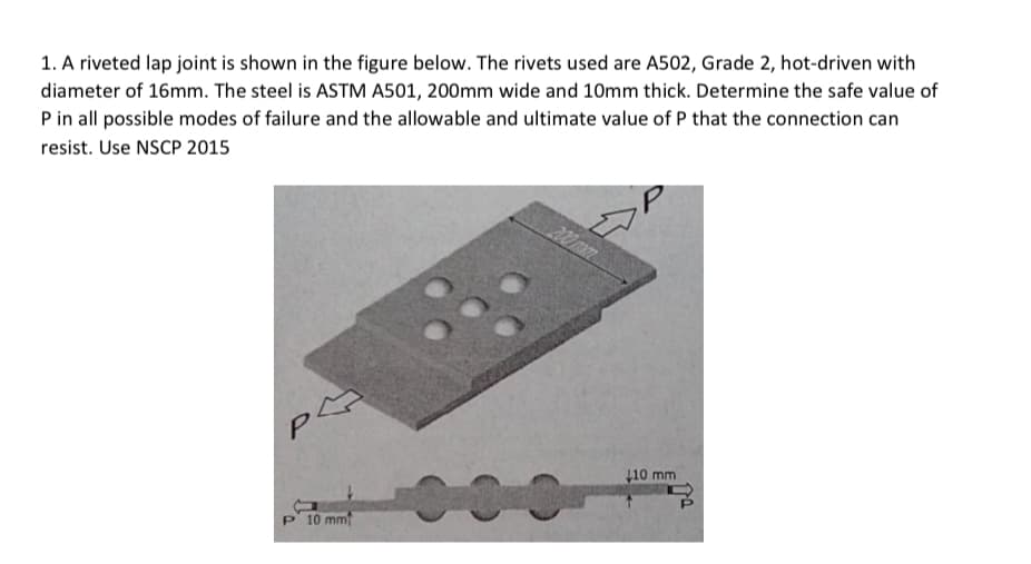1. A riveted lap joint is shown in the figure below. The rivets used are A502, Grade 2, hot-driven with
diameter of 16mm. The steel is ASTM A501, 200mm wide and 10mm thick. Determine the safe value of
P in all possible modes of failure and the allowable and ultimate value of P that the connection can
resist. Use NSCP 2015
200 mam
110 mm
P' 10 mm
