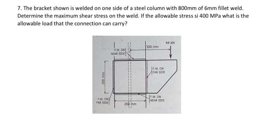 7. The bracket shown is welded on one side of a steel column with 800mm of 6mm fillet weld.
Determine the maximum shear stress on the weld. If the allowable stress si 400 MPa what is the
allowable load that the connection can carry?
44 kN
300 mm
F.W. ON
NEAR SIDE
F.W. ON
FAR SIDE
F.W. ON
FAR SIDE
F.W. ON
NEAR SIDE
200 mm
200 mm

