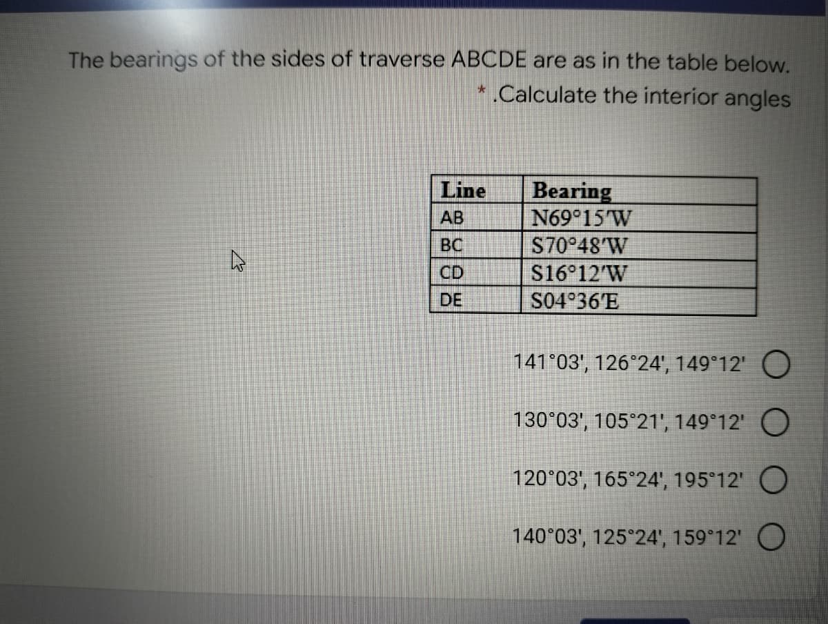 The bearings of the sides of traverse ABCDE are as in the table below.
* .Calculate the interior angles
Bearing
N69 15 W
S70 48'W
S16 12'W
S04°36'E
Line
AB
BC
CD
DE
141 03', 126°24', 149 12' O
130°03', 105°21', 149°12' O
120°03', 165 24', 195°12' O
140°03', 125 24', 159°12' O
