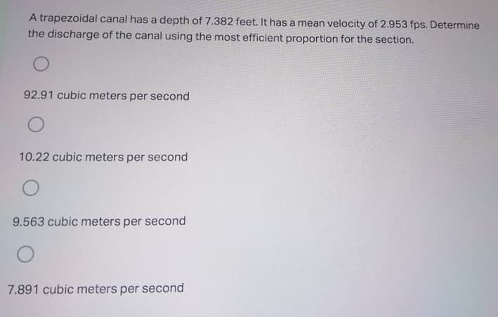 A trapezoidal canal has a depth of 7.382 feet. It has a mean velocity of 2.953 fps. Determine
the discharge of the canal using the most efficient proportion for the section.
92.91 cubic meters per second
10.22 cubic meters per second
9.563 cubic meters per second
7.891 cubic meters per second

