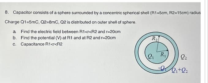 8. Capacitor consists of a sphere surrounded by a concentric spherical shell (R1-5cm, R2=15cm) radius
Charge Q1-5mC, Q2-8mC, Q2 is distributed on outer shell of sphere.
a Find the electric field between R1<r<R2 and r=20cm
b. Find the potential (V) at R1 and at R2 and r=20cm
c. Capacitance R1<r<R2
R₂
2₁ R₁ 22
-00₁+02
Q₁+Q₂