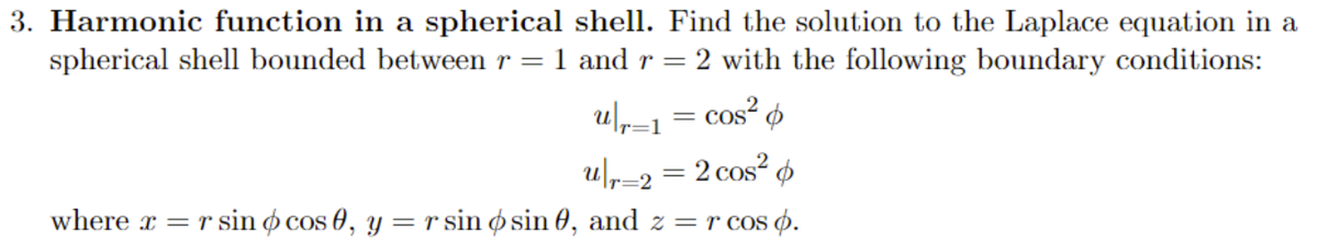 3. Harmonic function in a spherical shell. Find the solution to the Laplace equation in a
spherical shell bounded between r = 1 and r = 2 with the following boundary conditions:
u|r1 = cos²
u|r2 = 2 cos² p
=2
where x = r sin ó cos 0, y = r sin ø sin 0, and z = r cos p.
