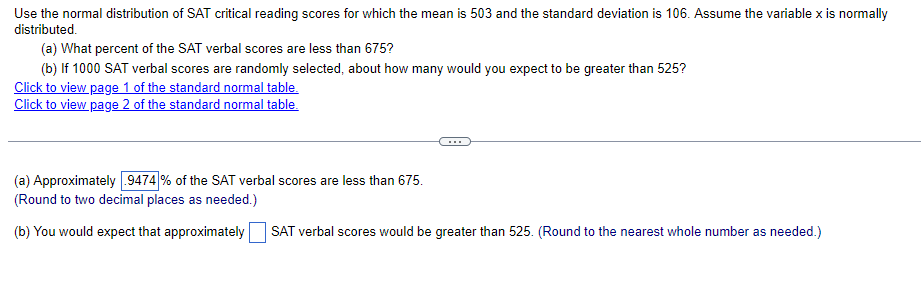 Use the normal distribution of SAT critical reading scores for which the mean is 503 and the standard deviation is 106. Assume the variable x is normally
distributed.
(a) What percent of the SAT verbal scores are less than 675?
(b) If 1000 SAT verbal scores are randomly selected, about how many would you expect to be greater than 525?
Click to view page 1 of the standard normal table.
Click to view page 2 of the standard normal table.
...
(a) Approximately 9474 % of the SAT verbal scores are less than 675.
(Round to two decimal places as needed.)
(b) You would expect that approximately
SAT verbal scores would be greater
525. (Round to the nearest
number as needed.)
