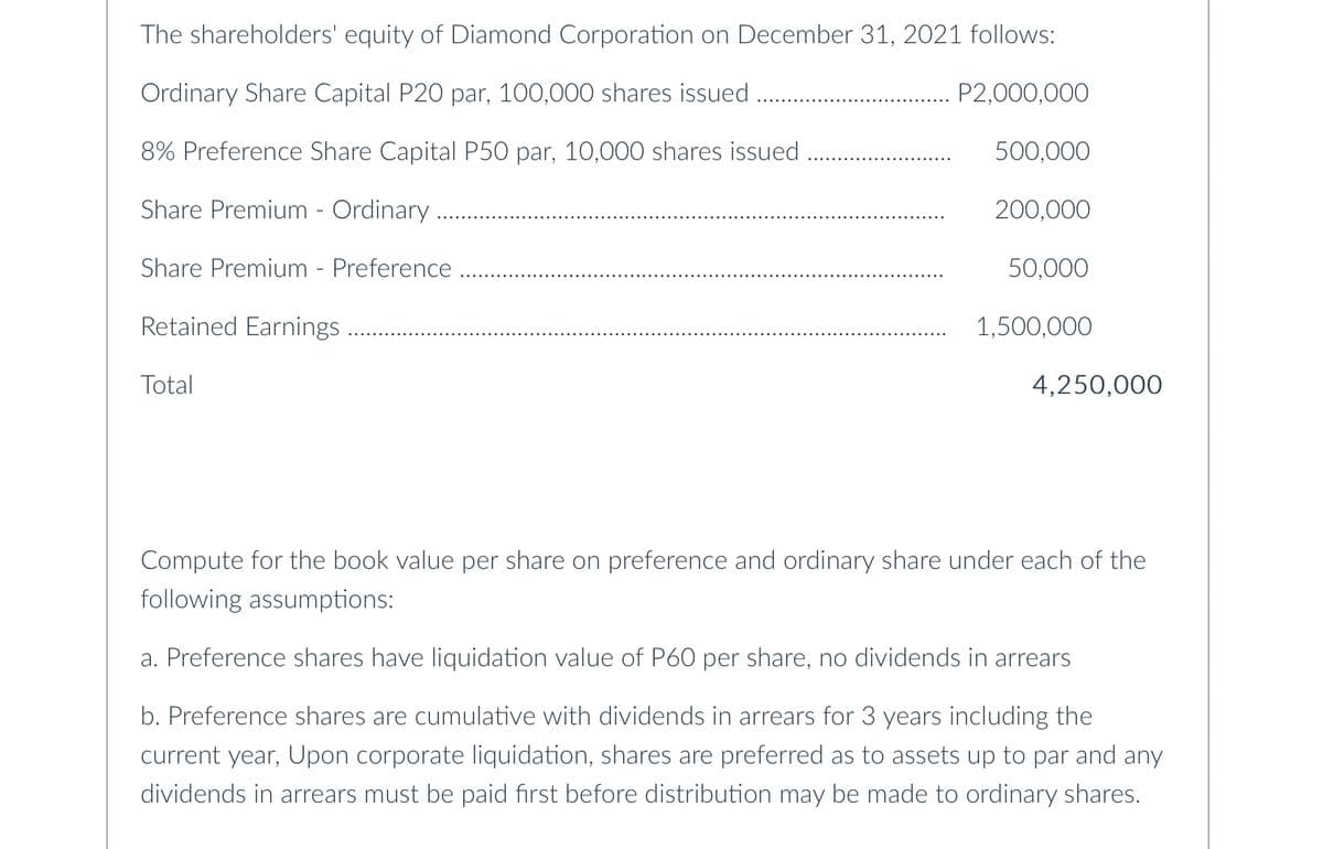 The shareholders' equity of Diamond Corporation on December 31, 2021 follows:
Ordinary Share Capital P20 par, 100,000 shares issued
P2,000,000
8% Preference Share Capital P50 par, 10,000 shares issued
500,000
Share Premium - Ordinary
200,000
Share Premium - Preference
50,000
Retained Earnings
1,500,000
Total
4,250,000
Compute for the book value per share on preference and ordinary share under each of the
following assumptions:
a. Preference shares have liquidation value of P60 per share, no dividends in arrears
b. Preference shares are cumulative with dividends in arrears for 3 years including the
current year, Upon corporate liquidation, shares are preferred as to assets up to par and any
dividends in arrears must be paid first before distribution may be made to ordinary shares.
