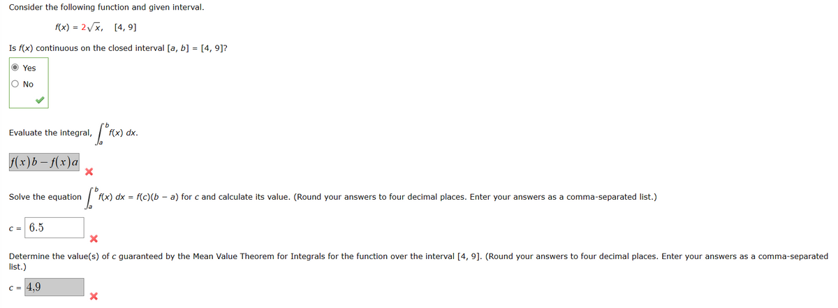 Consider the following function and given interval.
f(x) = 2√√x, [4, 9]
Is f(x) continuous on the closed interval [a, b] = [4, 9]?
Ⓒ Yes
No
Evaluate the integral, f(x) dx.
f(x)b-f(x) a
Solve the equation
c = 6.5
X
["f(x) d
f(x) dx = f(c)(b - a) for c and calculate its value. (Round your answers to four decimal places. Enter your answers as a comma-separated list.)
X
Determine the value(s) of c guaranteed by the Mean Value Theorem for Integrals for the function over the interval [4, 9]. (Round your answers to four decimal places. Enter your answers as a comma-separated
list.)
C = 4,9
X