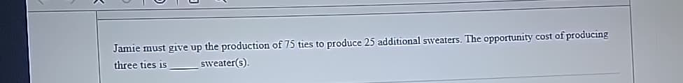 Jamie must give up the production of 75 ties to produce 25 additional sweaters. The opportunity cost of producing
three ties is
sweater(s).