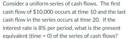 Consider a uniform series of cash flows. The first
cash flow of $10,000 occurs at time 10 and the last
cash flow in the series occurs at time 20. If the
interest rate is 8% per period, what is the present
equivalent (time = 0) of the series of cash flows?