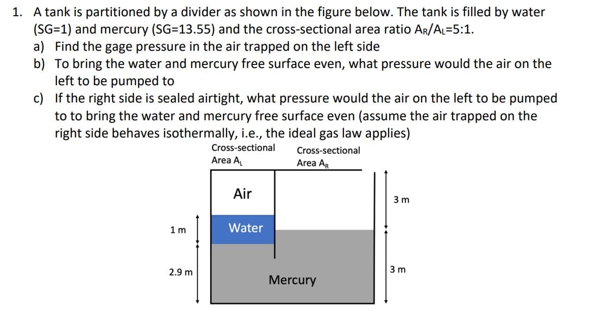 1. A tank is partitioned by a divider as shown in the figure below. The tank is filled by water
(SG=1) and mercury (SG=13.55) and the cross-sectional area ratio AR/AL=5:1.
a) Find the gage pressure in the air trapped on the left side
b) To bring the water and mercury free surface even, what pressure would the air on the
left to be pumped to
c)
If the right side is sealed airtight, what pressure would the air on the left to be pumped
to to bring the water and mercury free surface even (assume the air trapped on the
right side behaves isothermally, i.e., the ideal gas law applies)
Cross-sectional
Area A₁
Cross-sectional
Area AR
1m
2.9 m
Air
Water
Mercury
3 m
3 m