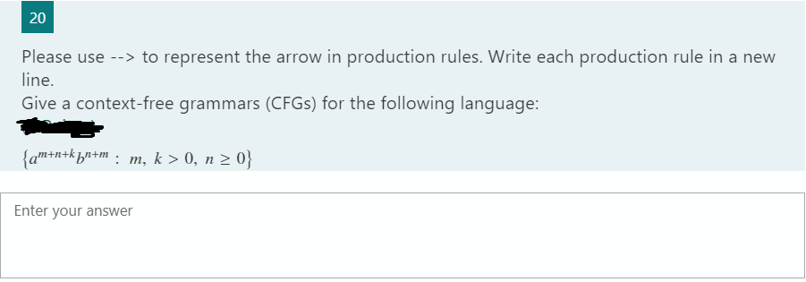 Please use --> to represent the arrow in production rules. Write each production rule in a new
line.
Give a context-free grammars (CFGS) for the following language:
{am+n+khn+m : m, k > 0, n 2 0}
Enter your answer
20
