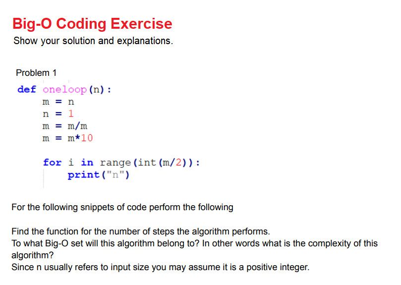 Big-O Coding Exercise
Show your solution and explanations.
Problem 1
def oneloop (n) :
m = n
n = 1
m = m/m
m = m*10
for i in range (int (m/2)):
print("n")
For the following snippets of code perform the following
Find the function for the number of steps the algorithm performs.
To what Big-O set will this algorithm belong to? In other words what is the complexity of this
algorithm?
Since n usually refers to input size you may assume it is a positive integer.
