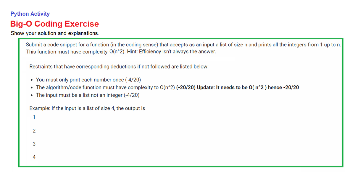 Python Activity
Big-O Coding Exercise
Show your solution and explanations.
Submit a code snippet for a function (in the coding sense) that accepts as an input a list of size n and prints all the integers from 1 up to n.
This function must have complexity O(n^2). Hint: Efficiency isn't always the answer.
Restraints that have corresponding deductions if not followed are listed below:
• You must only print each number once (-4/20)
The algorithm/code function must have complexity to 0(n^2) (-20/20) Update: It needs to be 0( n^2 ) hence -20/20
• The input must be a list not an integer (-4/20)
Example: If the input is a list of size 4, the output is
1
2
3
4
