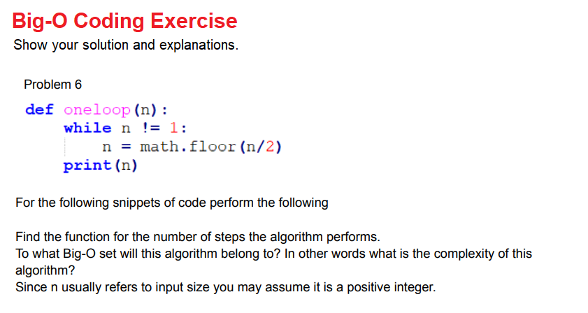 Big-O Coding Exercise
Show your solution and explanations.
Problem 6
def oneloop (n) :
while n != 1:
n = math.floor(n/2)
print (n)
For the following snippets of code perform the following
Find the function for the number of steps the algorithm performs.
To what Big-O set will this algorithm belong to? In other words what is the complexity of this
algorithm?
Since n usually refers to input size you may assume it is a positive integer.
