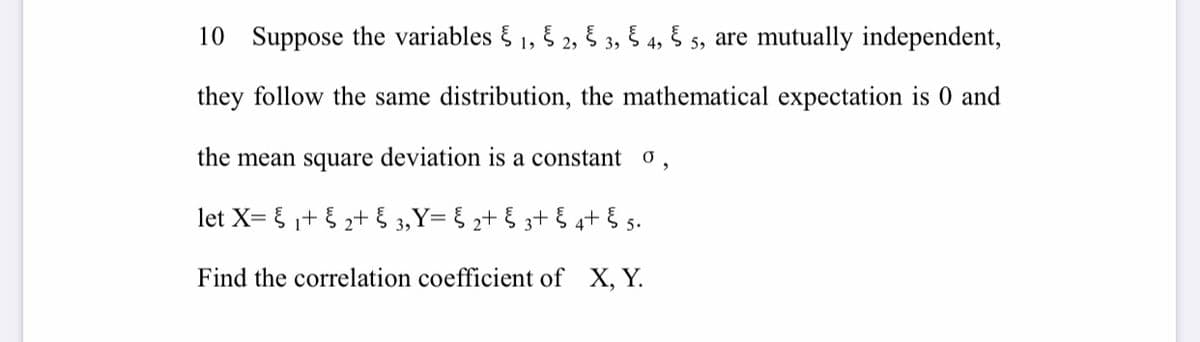 10 Suppose the variables § 1, 5 2, 5 3, 5 4, Š 5, are mutually independent,
they follow the same distribution, the mathematical expectation is 0 and
the mean square deviation is a constant o,
let X= {+ { 2+ { 3, Y= § 2+ § 3+ § 4+ § 5.
Find the correlation coefficient of X, Y.
