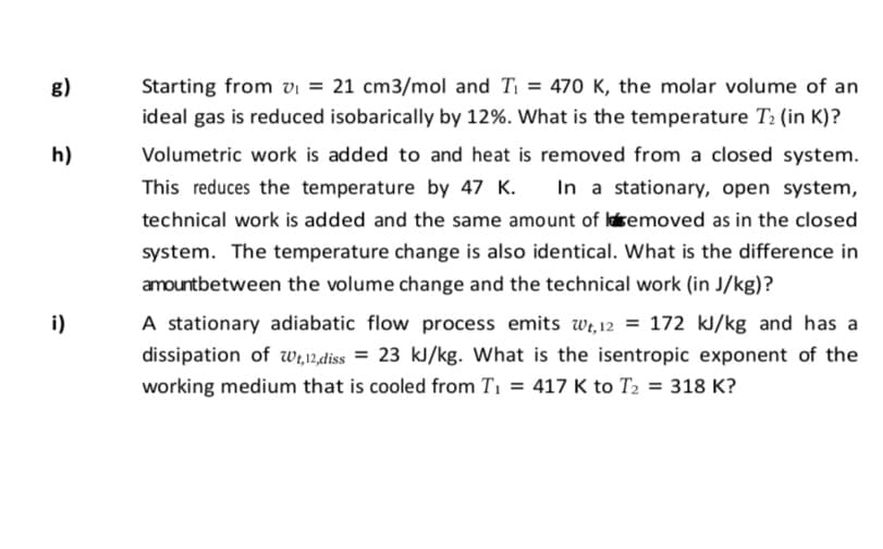 g)
Starting from vi = 21 cm3/mol and T = 470o K, the molar volume of an
ideal gas is reduced isobarically by 12%. What is the temperature T2 (in K)?
h)
Volumetric work is added to and heat is removed from a closed system.
This reduces the temperature by 47 K.
In a stationary, open system,
technical work is added and the same amount of lsemoved as in the closed
system. The temperature change is also identical. What is the difference in
amountbetween the volume change and the technical work (in J/kg)?
i)
A stationary adiabatic flow process emits wi,12 = 172 kJ/kg and has a
dissipation of w,12,diss = 23 kJ/kg. What is the isentropic exponent of the
working medium that is cooled from T1 = 417 K to T2 = 318 K?
