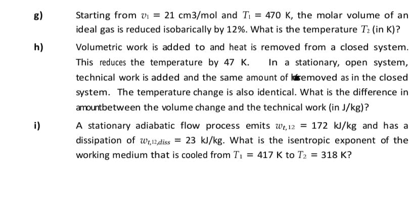 g)
Starting from vi = 21 cm3/mol and Ti = 470 K, the molar volume of an
ideal gas is reduced isobarically by 12%. What is the temperature T2 (in K)?
h)
Volumetric work is added to and heat is removed from a closed system.
This reduces the temperature by 47 K.
In a stationary, open system,
technical work is added and the same amount of laisemoved as in the closed
system. The temperature change is also identical. What is the difference in
amountbetween the volume change and the technical work (in J/kg)?
i)
A stationary adiabatic flow process emits wi, 12 = 172 kJ/kg and has a
dissipation of wi,12,diss = 23 kJ/kg. What is the isentropic exponent of the
working medium that is cooled from T1 = 417 K to T2 = 318 K?
