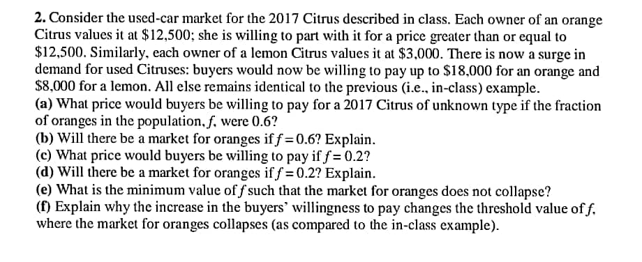 2. Consider the used-car market for the 2017 Citrus described in class. Each owner of an orange
Citrus values it at $12,500; she is willing to part with it for a price greater than or equal to
$12,500. Similarly, each owner of a lemon Citrus values it at $3,000. There is now a surge in
demand for used Citruses: buyers would now be willing to pay up to $18,000 for an orange and
$8,000 for a lemon. All else remains identical to the previous (i.e.., in-class) example.
(a) What price would buyers be willing to pay for a 2017 Citrus of unknown type if the fraction
of oranges in the population, f, were 0.6?
(b) Will there be a market for oranges if f =0.6? Explain.
(c) What price would buyers be willing to pay if f = 0.2?
(d) Will there be a market for oranges if f = 0.2? Explain.
(e) What is the minimum value of f such that the market for oranges does not collapse?
(f) Explain why the increase in the buyers' willingness to pay changes the threshold value of f.
where the market for oranges collapses (as compared to the in-class example).
