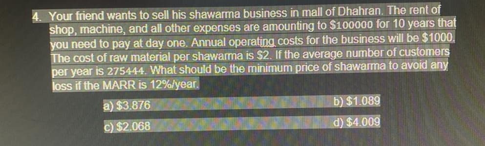 4. Your friend wants to sell his shawarma business in mall of Dhahran. The rent of
shop, machine, and all other expenses are amounting to $100000 for 10 years that
you need to pay at day one. Annual operating costs for the business will be $1000.
The cost of raw material per shawarma is $2. If the average number of customers
per year is 275444. What should be the minimum price of shawarma to avoid any
loss if the MARR is 12%/year.
a) $3.876
b) $1.089
C) $2.068
d) $4.009
