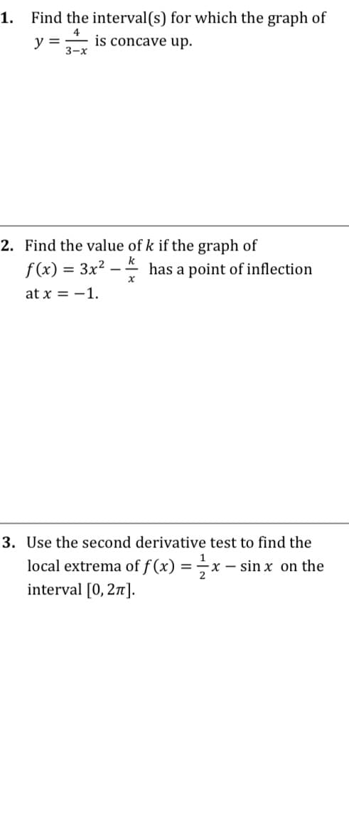 1.
Find the interval(s) for which the graph of
y =
is concave up.
3-х
2. Find the value of k if the graph of
f (x) = 3x²
has a point of inflection
at x = -1.
3. Use the second derivative test to find the
local extrema of f (x) = x – sin x on the
interval [0, 2].
X -
