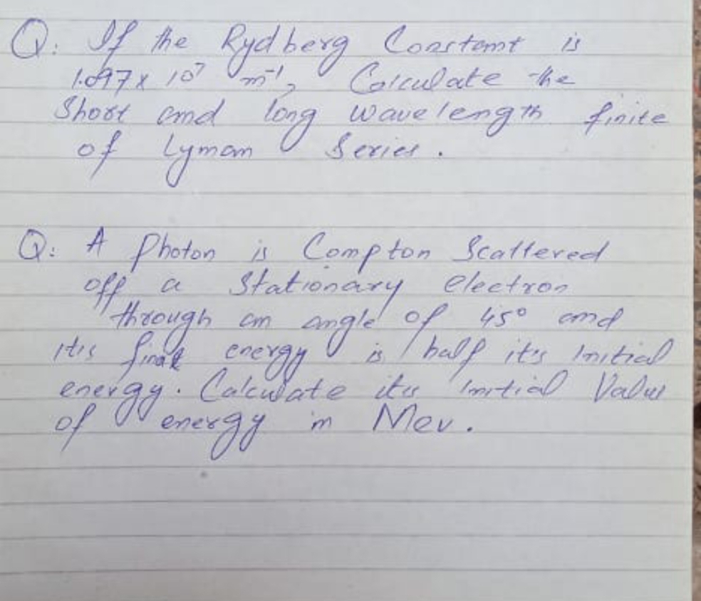 Q. f he Ryd berg Coartemt
LA7ィ 107 Vo
Shost Cmd Kever .
Calculate he
wave lengthfraite
of yman.
Serier.
Q: A Photon Compton Scattereed
off,
Statonary ekctron
angleof s0 cmd
s/ balp its lnitiel
Anleddote itu hortial Valer
Mev.
hrough
450 and
Cm
ener
lntial Valu
ener
of ov energy
