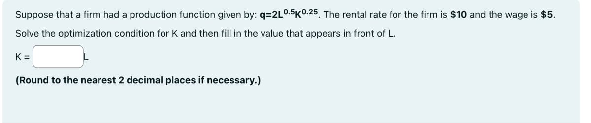 Suppose that a firm had a production function given by: q=2L0.5K0.25. The rental rate for the firm is $10 and the wage is $5.
Solve the optimization condition for K and then fill in the value that appears in front of L.
K=
(Round to the nearest 2 decimal places if necessary.)