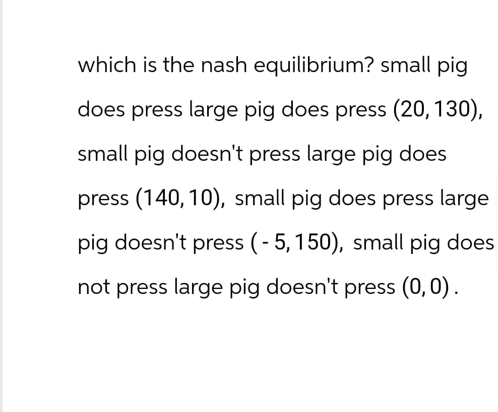 which is the nash equilibrium? small pig
does press large pig does press (20, 130),
small pig doesn't press large pig does
press (140, 10), small pig does press large
pig doesn't press (-5, 150), small pig does
not press large pig doesn't press (0,0).