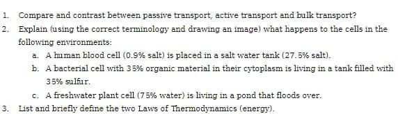 2.
1. Compare and contrast between passive transport, active transport and bulk transport?
Explain (using the correct terminology and drawing an image) what happens to the cells in the
following environments:
a. A human blood cell (0.9% salt) is placed in a salt water tank (27.5% salt).
b. A bacterial cell with 35% organic material in their cytoplasm is living in a tank filled with
35% sulfur.
c. A freshwater plant cell (75% water) is living in a pond that floods over.
3. List and briefly define the two Laws of Thermodynamics (energy).