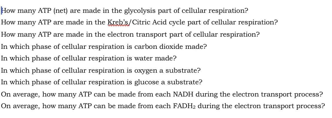 How many ATP (net) are made in the glycolysis part of cellular respiration?
How many ATP are made in the Kreb's/Citric Acid cycle part of cellular respiration?
How many ATP are made in the electron transport part of cellular respiration?
In which phase of cellular respiration is carbon dioxide made?
In which phase of cellular respiration is water made?
In which phase of cellular respiration is oxygen a substrate?
In which phase of cellular respiration is glucose a substrate?
On average, how many ATP can be made from each NADH during the electron transport process?
On average, how many ATP can be made from each FADH₂ during the electron transport process?