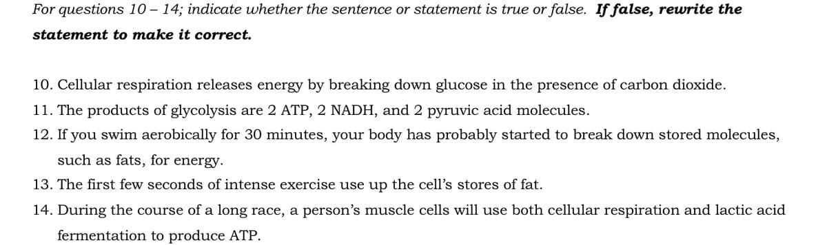 For questions 10-14; indicate whether the sentence or statement is true or false. If false, rewrite the
statement to make it correct.
10. Cellular respiration releases energy by breaking down glucose in the presence of carbon dioxide.
11. The products of glycolysis are 2 ATP, 2 NADH, and 2 pyruvic acid molecules.
12. If you swim aerobically for 30 minutes, your body has probably started to break down stored molecules,
such as fats, for energy.
13. The first few seconds of intense exercise use up the cell's stores of fat.
14. During the course of a long race, a person's muscle cells will use both cellular respiration and lactic acid
fermentation to produce ATP.