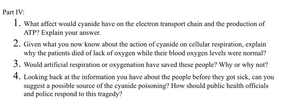 Part IV:
1. What affect would cyanide have on the electron transport chain and the production of
ATP? Explain your answer.
2. Given what you now know about the action of cyanide on cellular respiration, explain
why the patients died of lack of oxygen while their blood oxygen levels were normal?
3. Would artificial respiration or oxygenation have saved these people? Why or why not?
4. Looking back at the information you have about the people before they got sick, can you
suggest a possible source of the cyanide poisoning? How should public health officials
and police respond to this tragedy?