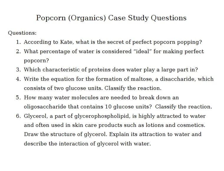 Popcorn (Organics) Case Study Questions
Questions:
1. According to Kate, what is the secret of perfect popcorn popping?
2. What percentage of water is considered "ideal" for making perfect
popcorn?
3. Which characteristic of proteins does water play a large part in?
4. Write the equation for the formation of maltose, a disaccharide, which
consists of two glucose units. Classify the reaction.
5. How many water molecules are needed to break down an
oligosaccharide that contains 10 glucose units? Classify the reaction.
6. Glycerol, a part of glycerophospholipid, is highly attracted to water
and often used in skin care products such as lotions and cosmetics.
Draw the structure of glycerol. Explain its attraction to water and
describe the interaction of glycerol with water.