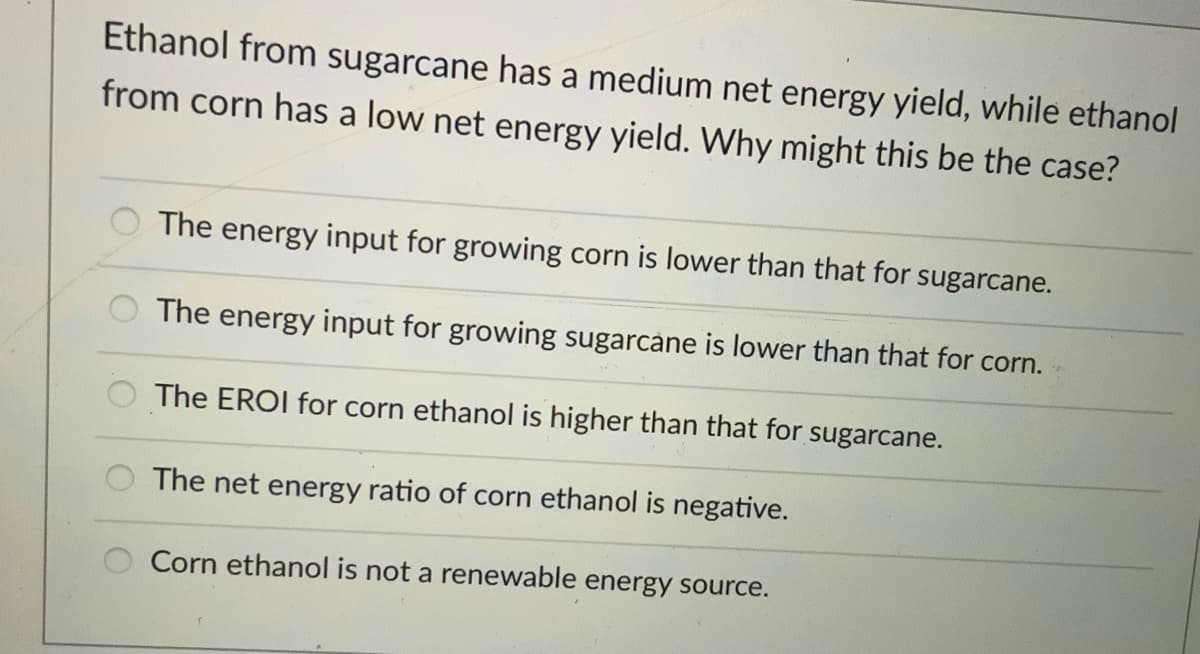 Ethanol from sugarcane has a medium net energy yield, while ethanol
from corn has a low net energy yield. Why might this be the case?
The energy input for growing corn is lower than that for sugarcane.
The energy input for growing sugarcane is lower than that for corn.
The EROI for corn ethanol is higher than that for sugarcane.
The net energy ratio of corn ethanol is negative.
Corn ethanol is not a renewable energy source.
