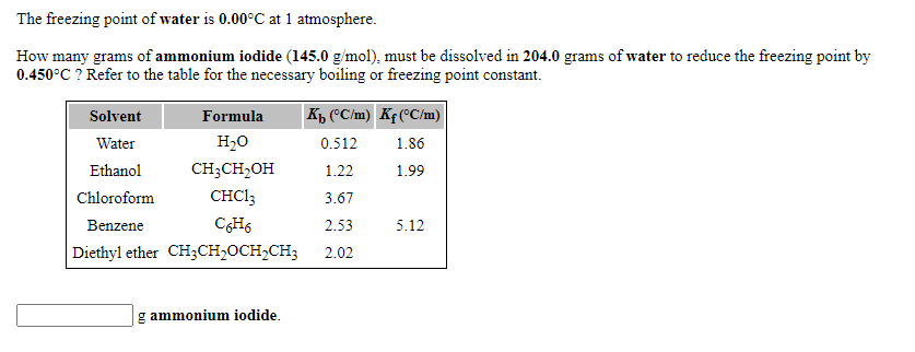The freezing point of water is 0.00°C at 1 atmosphere.
How many grams of ammonium iodide (145.0 g/mol), must be dissolved in 204.0 grams of water to reduce the freezing point by
0.450°C ? Refer to the table for the necessary boiling or freezing point constant.
Formula
K, (C/m) Kf (°C/m)
Solvent
Water
H20
0.512
1.86
Ethanol
CH;CH,OH
1.22
1.99
Chloroform
CHCI3
3.67
Benzene
2.53
5.12
Diethyl ether CH3CH2OCH2CH3
2.02
g ammonium iodide.
