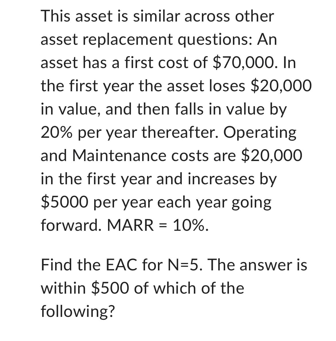 This asset is similar across other
asset replacement questions: An
asset has a first cost of $70,000. In
the first year the asset loses $20,000
in value, and then falls in value by
20% per year thereafter. Operating
and Maintenance costs are $20,000
in the first year and increases by
$5000 per year each year going
forward. MARR = 10%.
Find the EAC for N=5. The answer is
within $500 of which of the
following?