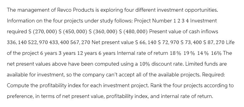The management of Revco Products is exploring four different investment opportunities.
Information on the four projects under study follows: Project Number 1 2 3 4 Investment
required $ (270,000) $ (450,000) S (360,000) $ (480,000) Present value of cash inflows
336, 140 522,970 433, 400 567, 270 Net present value $ 66, 140 $ 72,970 $ 73,400 $ 87,270 Life
of the project 6 years 3 years 12 years 6 years Internal rate of return 18% 19% 14% 16% The
net present values above have been computed using a 10% discount rate. Limited funds are
available for investment, so the company can't accept all of the available projects. Required:
Compute the profitability index for each investment project. Rank the four projects according to
preference, in terms of net present value, profitability index, and internal rate of return.