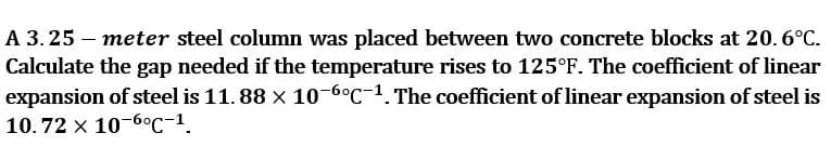 A 3.25 – meter steel column was placed between two concrete blocks at 20. 6°C.
Calculate the gap needed if the temperature rises to 125°F. The coefficient of linear
expansion of steel is 11. 88 x 10-6°C-1. The coefficient of linear expansion of steel is
10. 72 x 10-6°C-1
