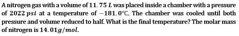 A nitrogen gas with a volume of 11.75 L was placed inside a chamber with a pressure
of 2022 psi at a temperature of -181.0°C. The chamber was cooled until both
pressure and volume reduced to half. What is the final temperature? The molar mass
of nitrogen is 14.01g/mol.
