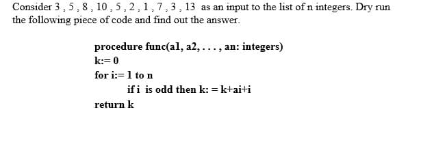 Consider 3 ,5, 8 , 10 , 5, 2,1,7,3, 13 as an input to the list of n integers. Dry run
the following piece of code and find out the answer.
procedure func(al, a2,..., an: integers)
k:= 0
for i:=1 to n
if i is odd then k: = k+ai+i
return k

