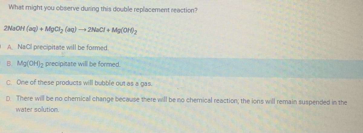 What might you observe during this double replacement reaction?
2NaOH (aq) + MgCl₂ (aq) →→→ 2NaCl + Mg(OH)₂
A. NaCl precipitate will be formed.
B. Mg(OH)2 precipitate will be formed.
C. One of these products will bubble out as a gas.
D. There will be no chemical change because there will be no chemical reaction; the ions will remain suspended in the
water solution.